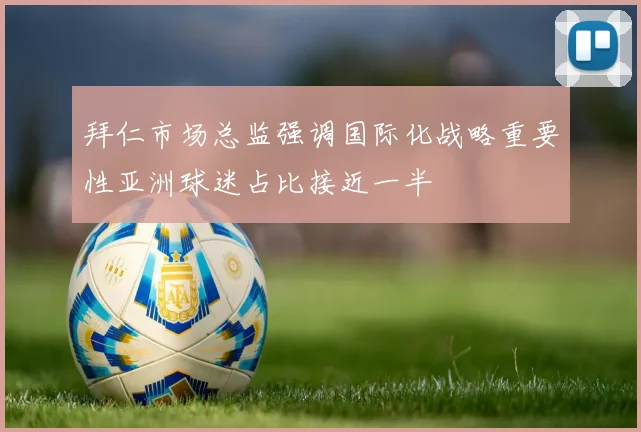 拜仁市场总监强调国际化战略重要性亚洲球迷占比接近一半
