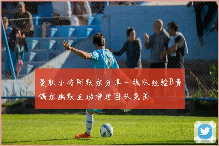 曼联小将阿默尔分享一线队经验B费偶尔幽默互动增进团队氛围