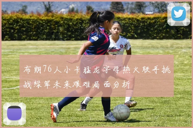 布朗76人小卡猛龙字母热火联手挑战绿军未来艰难局面分析