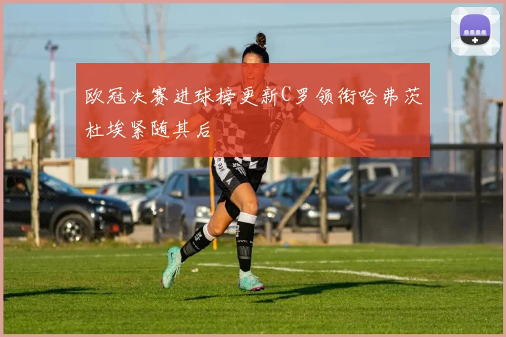 欧冠决赛进球榜更新C罗领衔哈弗茨杜埃紧随其后