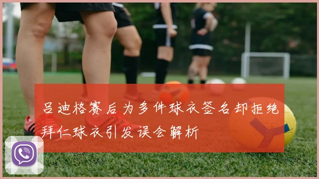 吕迪格赛后为多件球衣签名却拒绝拜仁球衣引发误会解析