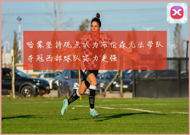 哈蒙坚持观点认为布伦森无法带队夺冠西部球队实力更强