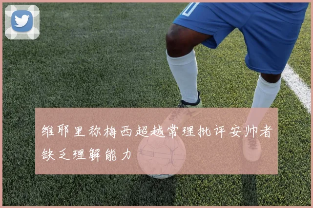 维耶里称梅西超越常理批评安帅者缺乏理解能力