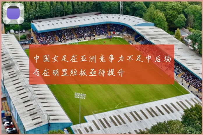 中国女足在亚洲竞争力不足中后场存在明显短板亟待提升