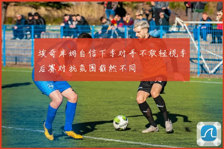 埃奇库姆自信下季对手不敢轻视季后赛对抗氛围截然不同