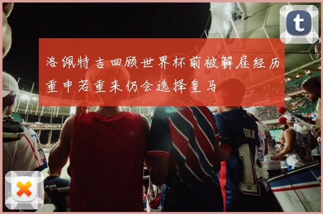 洛佩特吉回顾世界杯前被解雇经历重申若重来仍会选择皇马