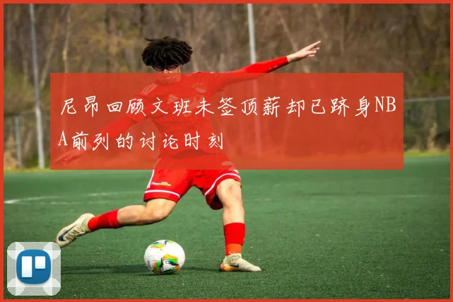 尼昂回顾文班未签顶薪却已跻身NBA前列的讨论时刻