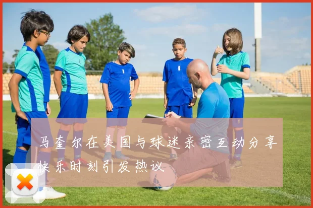 马奎尔在美国与球迷亲密互动分享快乐时刻引发热议