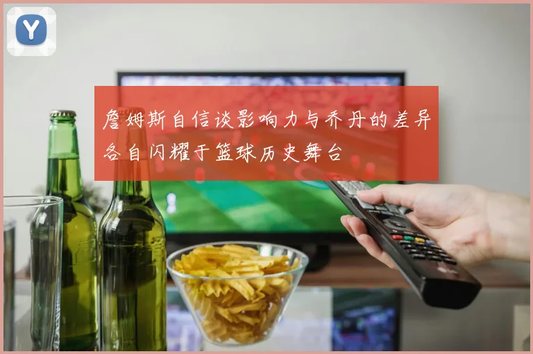 詹姆斯自信谈影响力与乔丹的差异各自闪耀于篮球历史舞台
