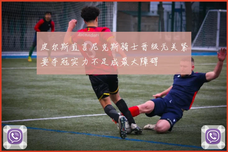 皮尔斯直言尼克斯骑士晋级无关紧要夺冠实力不足成最大障碍