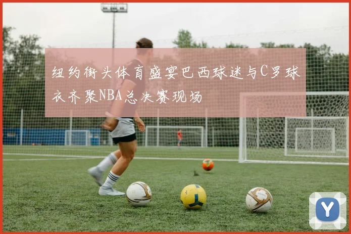 纽约街头体育盛宴巴西球迷与C罗球衣齐聚NBA总决赛现场