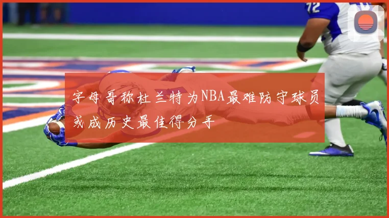 字母哥称杜兰特为NBA最难防守球员或成历史最佳得分手