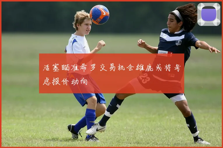 活塞瞄准希罗交易机会雄鹿或将考虑报价动向