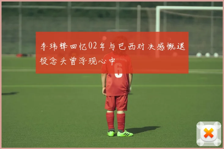 李玮锋回忆02年与巴西对决感慨退役念头曾浮现心中