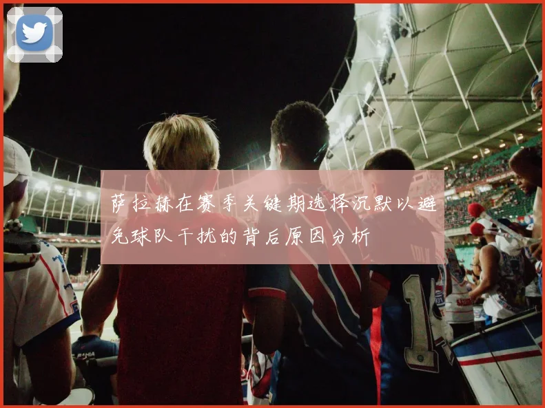 萨拉赫在赛季关键期选择沉默以避免球队干扰的背后原因分析