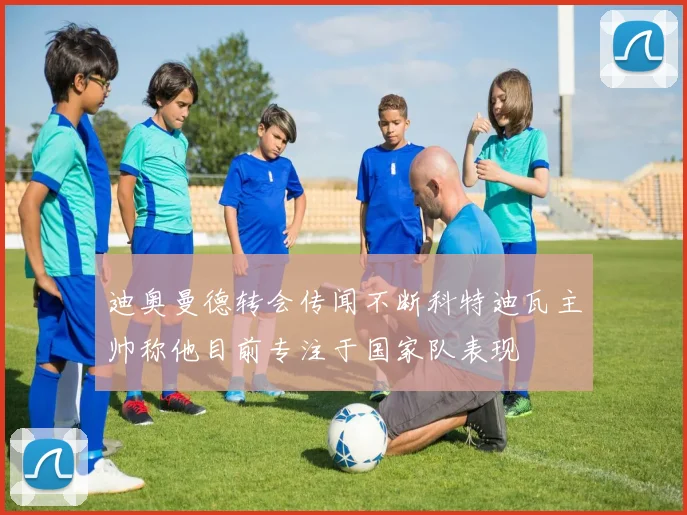 迪奥曼德转会传闻不断科特迪瓦主帅称他目前专注于国家队表现