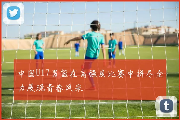 中国U17男篮在高强度比赛中拼尽全力展现青春风采