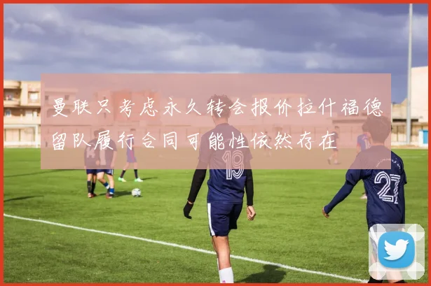 曼联只考虑永久转会报价拉什福德留队履行合同可能性依然存在