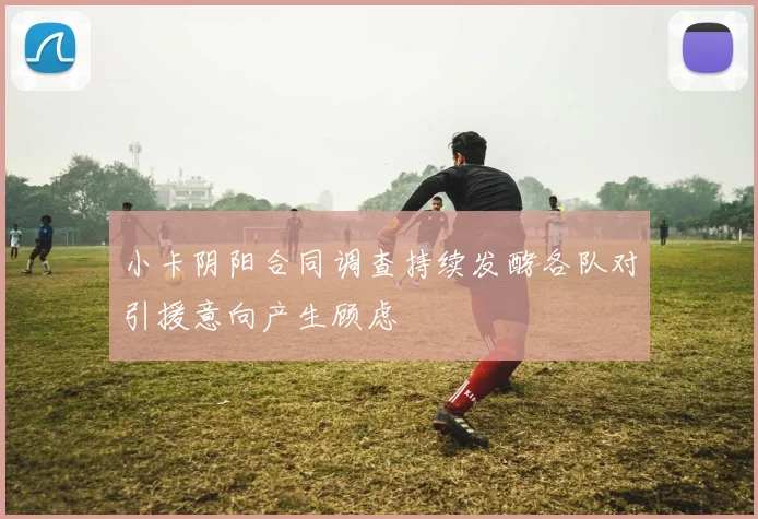 小卡阴阳合同调查持续发酵各队对引援意向产生顾虑