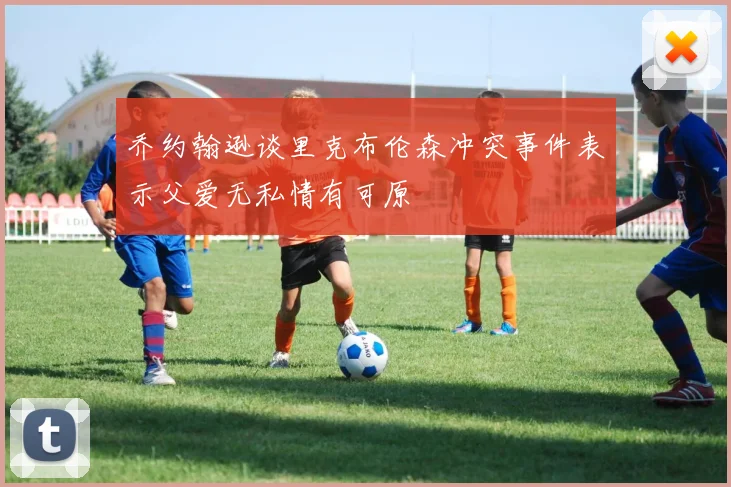 乔约翰逊谈里克布伦森冲突事件表示父爱无私情有可原