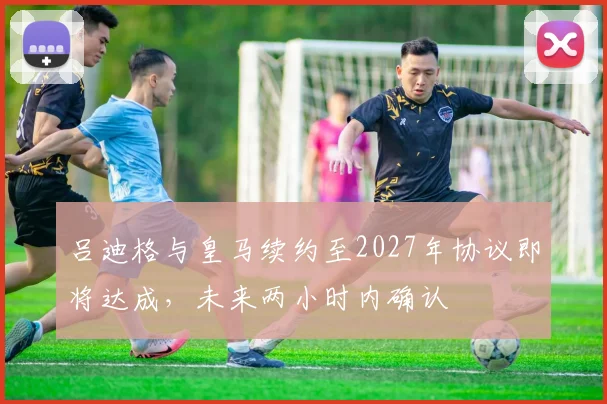 吕迪格与皇马续约至2027年协议即将达成，未来两小时内确认
