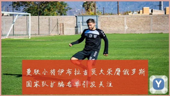 曼联小将伊布拉吉莫夫荣膺俄罗斯国家队扩编名单引发关注