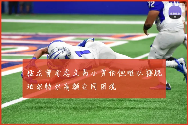 猛龙曾考虑交易小贾伦但难以摆脱珀尔特尔高额合同困境