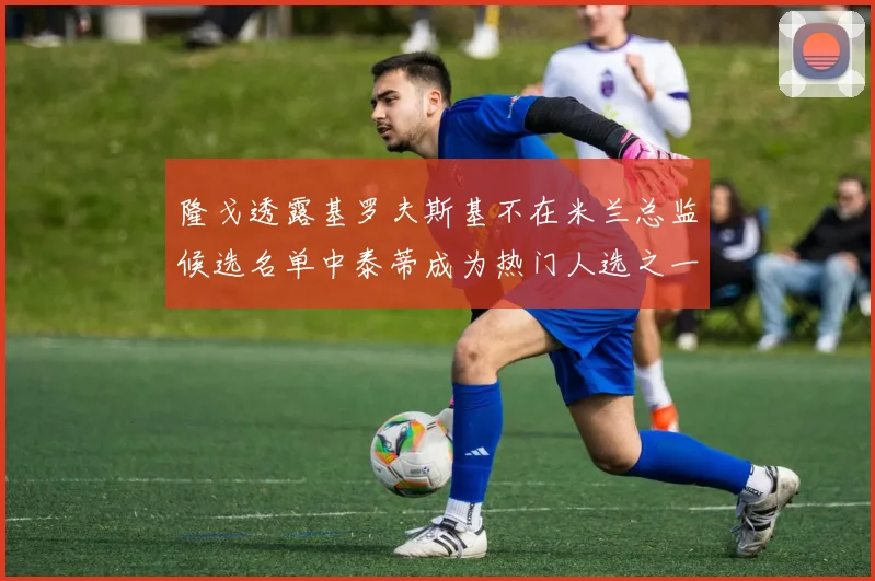 隆戈透露基罗夫斯基不在米兰总监候选名单中泰蒂成为热门人选之一